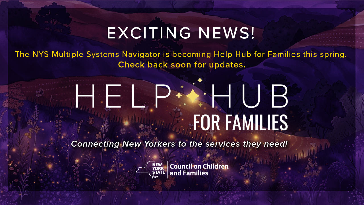 Exciting news! The NYS Multiple Systems Navigator is becoming Help Hub for Families this spring. Check back soon for updates. Help Hub for Families - Connecting New Yorkers to the services they need! Brought to you by the NYS CCF.
